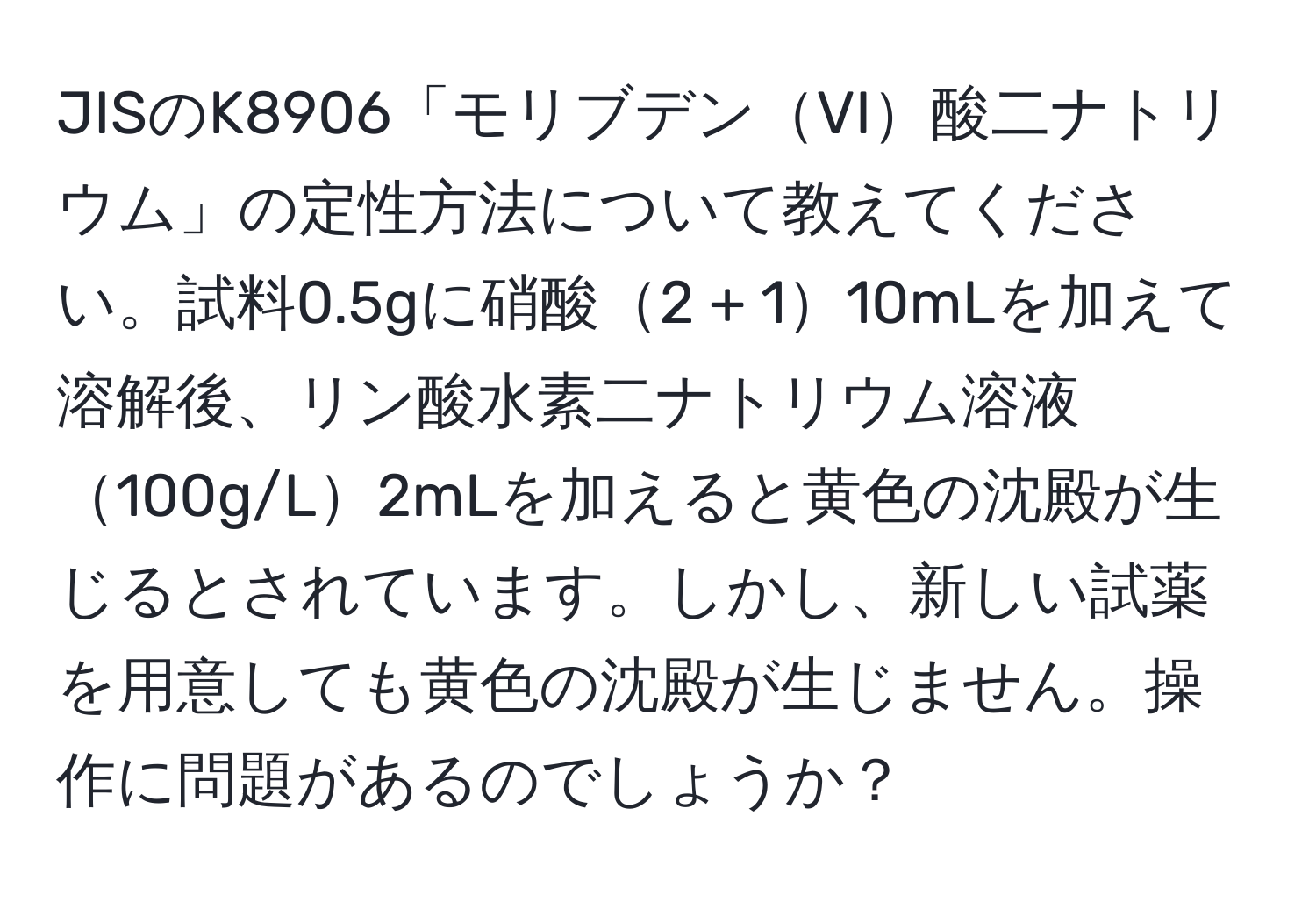 JISのK8906「モリブデンVI酸二ナトリウム」の定性方法について教えてください。試料0.5gに硝酸2 + 110mLを加えて溶解後、リン酸水素二ナトリウム溶液100g/L2mLを加えると黄色の沈殿が生じるとされています。しかし、新しい試薬を用意しても黄色の沈殿が生じません。操作に問題があるのでしょうか？