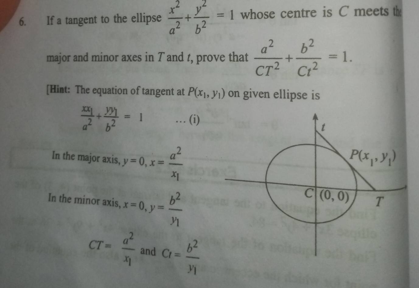 If a tangent to the ellipse  x^2/a^2 + y^2/b^2 =1 whose centre is C meets th
major and minor axes in T and t, prove that  a^2/CT^2 + b^2/Ct^2 =1.
[Hint: The equation of tangent at P(x_1,y_1) on given ellipse is
frac xx_1a^2+frac yy_1b^2=1 … (i)
In the major axis, y=0,x=frac a^2x_1
In the minor axis, x=0,y=frac b^2y_1
CT=frac a^2x_1 and Ct=frac b^2y_1