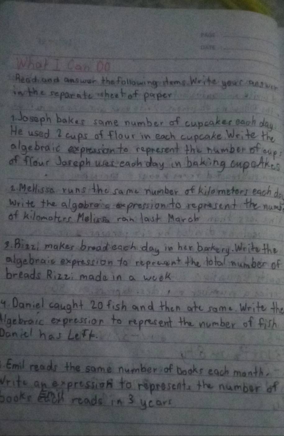 What I Can Do 
Read and answer the following steme. Wrihe your antver 
in the separate sheek of paper 
1. Joseph bakes same number of cupcakes each day 
He used 2 cups of flour in each cupcake. Write the 
algebraic expression to represent the number of coups 
of flour Joreph uses each day in baking cupaAkes 
2. Mellissa runs the same number of kilometors each do 
write the algabrang pression to represent the numb 
of kilomoters Melicesa ran last March 
3. Bizzi makes broad each day in her baokery. Write the 
algebrais expression to repeuent the total number of 
breads Rizzi made in a week
4. Daniel caught 20 fish and then ate some Write the 
gebraic expression to represent the number of fish 
Danicl has Lert. 
Emil reads the same number of books each month. 
Vrite an expression to represent, the number of 
books, El reads in 3 years