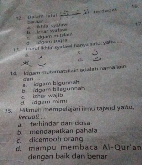 Dalam lafal terdapat 16.
bacaan ....
a. ikhfa syafawi
17
b. izhar syafawi
c idgam mitslain
d. idgam sugra
13. Huruf ikhfa’ syafawi hanya satu, yaitu ....
C.
a.
d.
14. Idgam mutamatsilain adalah nama lain
dari_
a. idgam bigunnah
b. idgam bilagunnah
c. izhar wajib
d. idgam mimi
15. Hikmah mempelajari ilmu tajwid yaitu,
kecuali ....
a. terhindar dari dosa
b. mendapatkan pahala
c. dicemooh orang
d. mampu membaca Al-Qur'an
dengan baik dan benar