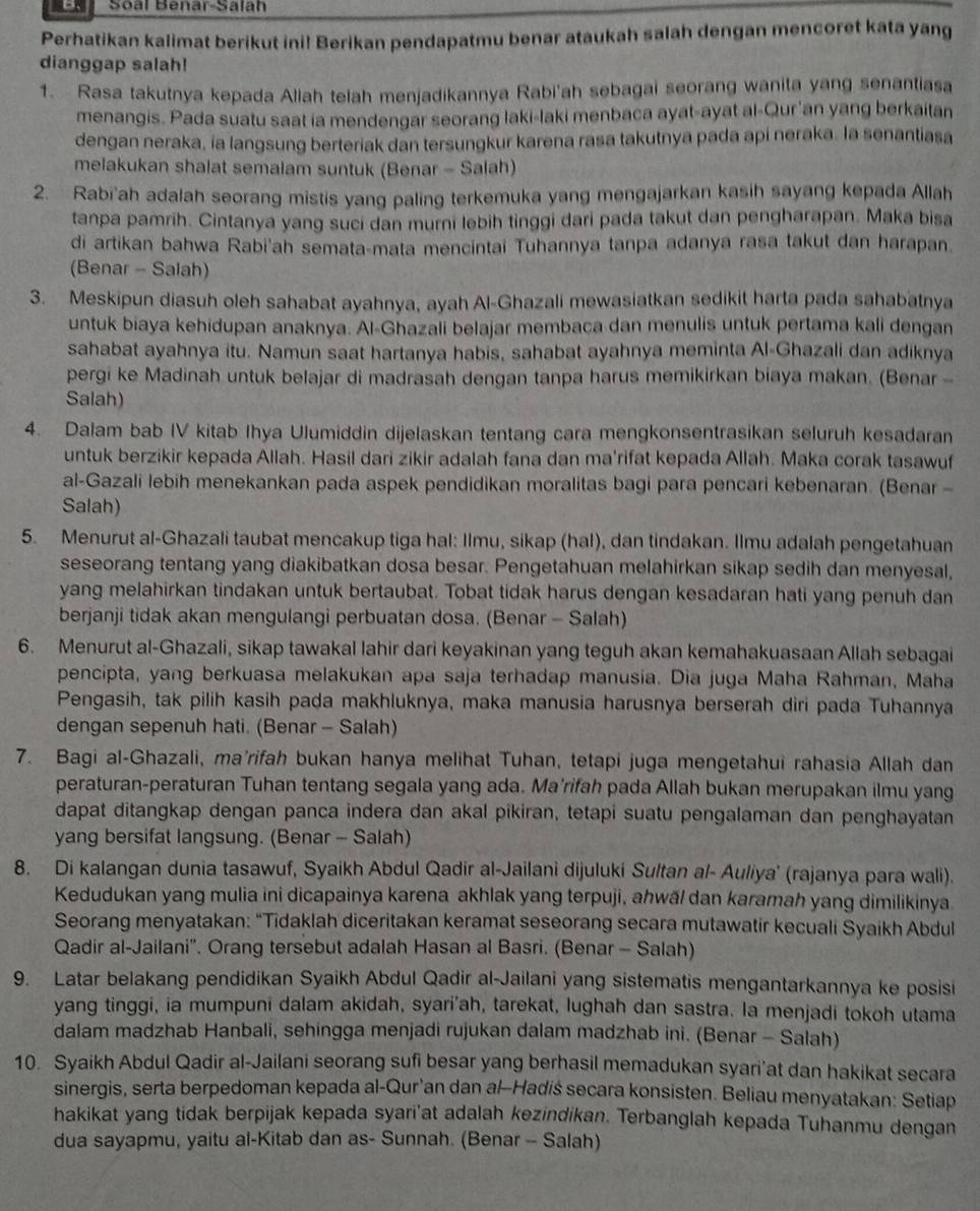 Sōàl Benar-Salah
Perhatikan kalimat berikut ini! Berikan pendapatmu benar ataukah salah dengan mencoret kata yang
dianggap salah!
1. Rasa takutnya kepada Aliah telah menjadikannya Rabi'ah sebagai seorang wanita yang senantiasa
menangis. Pada suatu saat ia mendengar seorang laki-laki menbaca ayat-ayat al-Qur'an yang berkaitan
dengan neraka, ia langsung berteriak dan tersungkur karena rasa takutnya pada api neraka. la senantiasa
melakukan shalat semalam suntuk (Benar - Salah)
2. Rabi'ah adalah seorang mistis yang paling terkemuka yang mengajarkan kasih sayang kepada Allah
tanpa pamrih. Cintanya yang suci dan murni lebih tinggi dari pada takut dan pengharapan. Maka bisa
di artikan bahwa Rabi'ah semata-mata mencintai Tuhannya tanpa adanya rasa takut dan harapan.
(Benar - Salah)
3. Meskipun diasuh oleh sahabat ayahnya, ayah Al-Ghazali mewasiatkan sedikit harta pada sahabatnya
untuk biaya kehidupan anaknya. Al-Ghazali belajar membaca dan menulis untuk pertama kali dengan
sahabat ayahnya itu. Namun saat hartanya habis, sahabat ayahnya meminta Al-Ghazali dan adiknya
pergi ke Madinah untuk belajar di madrasah dengan tanpa harus memikirkan biaya makan. (Benar -
Salah)
4. Dalam bab IV kitab Ihya Ulumiddin dijelaskan tentang cara mengkonsentrasikan seluruh kesadaran
untuk berzikir kepada Allah. Hasil dari zikir adalah fana dan ma'rifat kepada Allah. Maka corak tasawuf
al-Gazali lebih menekankan pada aspek pendidikan moralitas bagi para pencari kebenaran. (Benar-
Salah)
5. Menurut al-Ghazali taubat mencakup tiga hal: Ilmu, sikap (hal), dan tindakan. Ilmu adalah pengetahuan
seseorang tentang yang diakibatkan dosa besar. Pengetahuan melahirkan sikap sedih dan menyesal,
yang melahirkan tindakan untuk bertaubat. Tobat tidak harus dengan kesadaran hati yang penuh dan
berjanji tidak akan mengulangi perbuatan dosa. (Benar - Salah)
6. Menurut al-Ghazali, sikap tawakal lahir dari keyakinan yang teguh akan kemahakuasaan Allah sebagai
pencipta, yang berkuasa melakukan apa saja terhadap manusia. Dia juga Maha Rahman, Maha
Pengasih, tak pilih kasih pada makhluknya, maka manusia harusnya berserah diri pada Tuhannya
dengan sepenuh hati. (Benar - Salah)
7. Bagi al-Ghazali, ma'rifah bukan hanya melihat Tuhan, tetapi juga mengetahui rahasia Allah dan
peraturan-peraturan Tuhan tentang segala yang ada. Ma'rifah pada Allah bukan merupakan ilmu yang
dapat ditangkap dengan panca indera dan akal pikiran, tetapi suatu pengalaman dan penghayatan
yang bersifat langsung. (Benar - Salah)
8. Di kalangan dunia tasawuf, Syaikh Abdul Qadir al-Jailani dijuluki Sultan al- Auliya' (rajanya para wali).
Kedudukan yang mulia ini dicapainya karena akhlak yang terpuji, ahwäl dan karamah yang dimilikinya
Seorang menyatakan: “Tidaklah diceritakan keramat seseorang secara mutawatir kecuali Syaikh Abdul
Qadir al-Jailani''. Orang tersebut adalah Hasan al Basri. (Benar - Salah)
9. Latar belakang pendidikan Syaikh Abdul Qadir al-Jailani yang sistematis mengantarkannya ke posisi
yang tinggi, ia mumpuni dalam akidah, syari'ah, tarekat, lughah dan sastra. la menjadi tokoh utama
dalam madzhab Hanbali, sehingga menjadi rujukan dalam madzhab ini. (Benar - Salah)
10. Syaikh Abdul Qadir al-Jailani seorang sufi besar yang berhasil memadukan syari'at dan hakikat secara
sinergis, serta berpedoman kepada al-Qur’an dan al-Hadiś secara konsisten. Beliau menyatakan: Setiap
hakikat yang tidak berpijak kepada syari'at adalah kezindikan. Terbanglah kepada Tuhanmu dengan
dua sayapmu, yaitu al-Kitab dan as- Sunnah. (Benar - Salah)