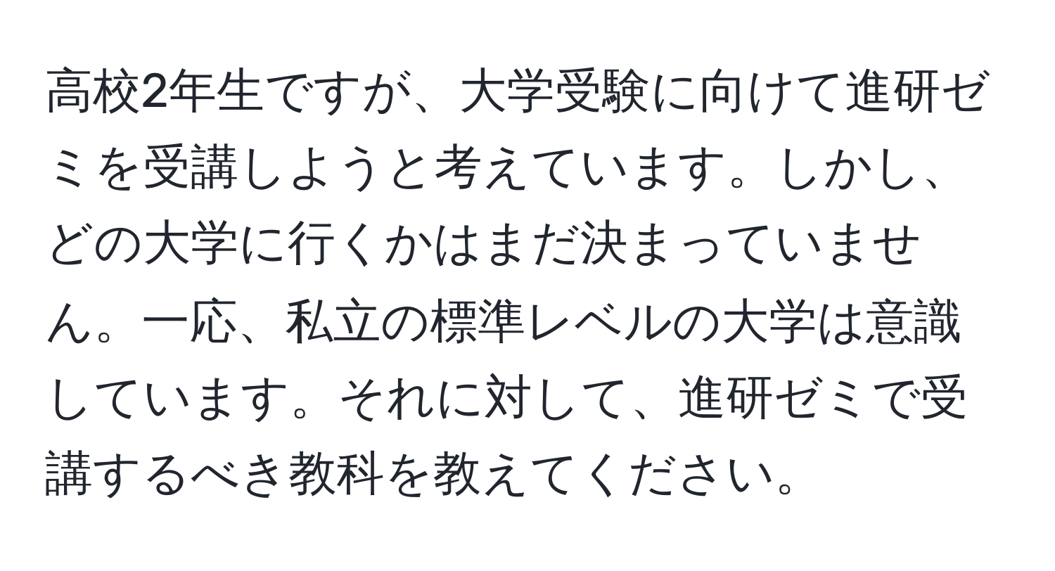 高校2年生ですが、大学受験に向けて進研ゼミを受講しようと考えています。しかし、どの大学に行くかはまだ決まっていません。一応、私立の標準レベルの大学は意識しています。それに対して、進研ゼミで受講するべき教科を教えてください。