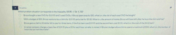 2D polmes
Which problem situation corresponds to the inequality 19.95+5x≤ 50°
Bruce bought a new DVD for $19.95 and 5 used DVDs. If Bruce spent exactly $50, what is x, the cist of each used DVD he bought?
With a budget of $50, Brace wants to buy a shirt for $19.95 and a hat for $5.00. What is x, the amount of money Bruce will have left after he buys the shirt and hat?
Bruce eave a clerk a 50 dollar bill to pay for three items. If the first item cost $±9.95 and the second item cost $5.00, what is x, the cost of the third Item
A rental company charges a basic fee of $19,95 plus a $5 for each hour a trailer is rented. If Bruce's budget allows him to spend a maxmum of $50, what is x the number of
hours he cam nert the trailer?