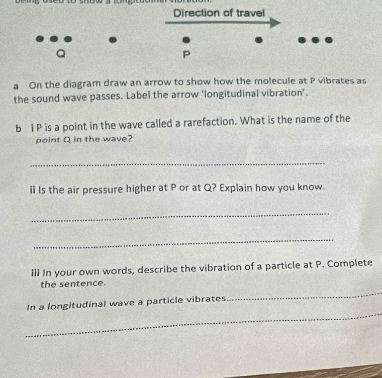 Direction of travel
Q
P
a On the diagram draw an arrow to show how the molecule at P vibrates as 
the sound wave passes. Label the arrow ‘longitudinal vibration’. 
b i P is a point in the wave called a rarefaction. What is the name of the 
point Q in the wave? 
_ 
ii Is the air pressure higher at P or at Q? Explain how you know. 
_ 
_ 
iii In your own words, describe the vibration of a particle at P. Complete 
_ 
the sentence. 
_ 
In a longitudinal wave a particle vibrates