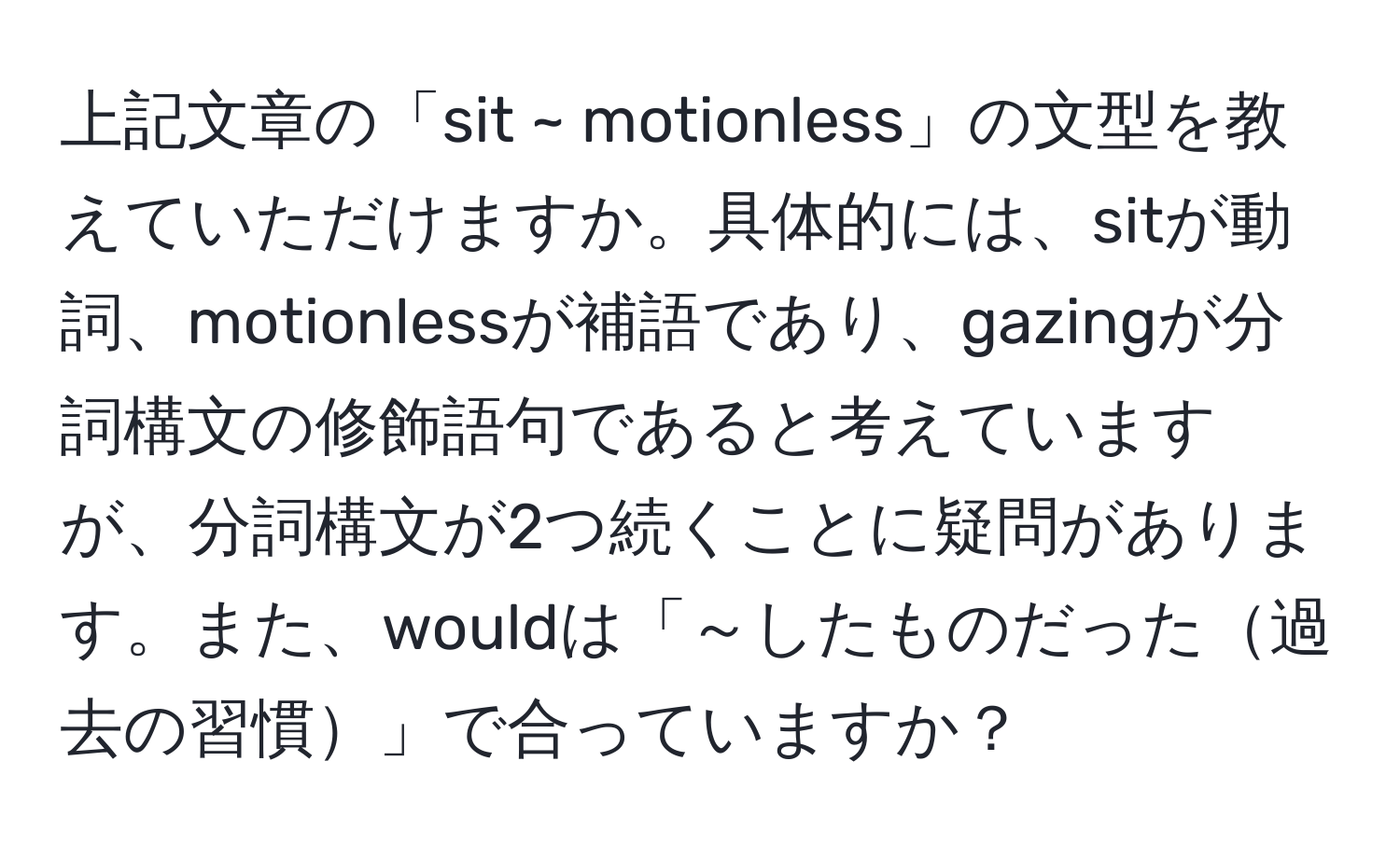 上記文章の「sit ~ motionless」の文型を教えていただけますか。具体的には、sitが動詞、motionlessが補語であり、gazingが分詞構文の修飾語句であると考えていますが、分詞構文が2つ続くことに疑問があります。また、wouldは「～したものだった過去の習慣」で合っていますか？