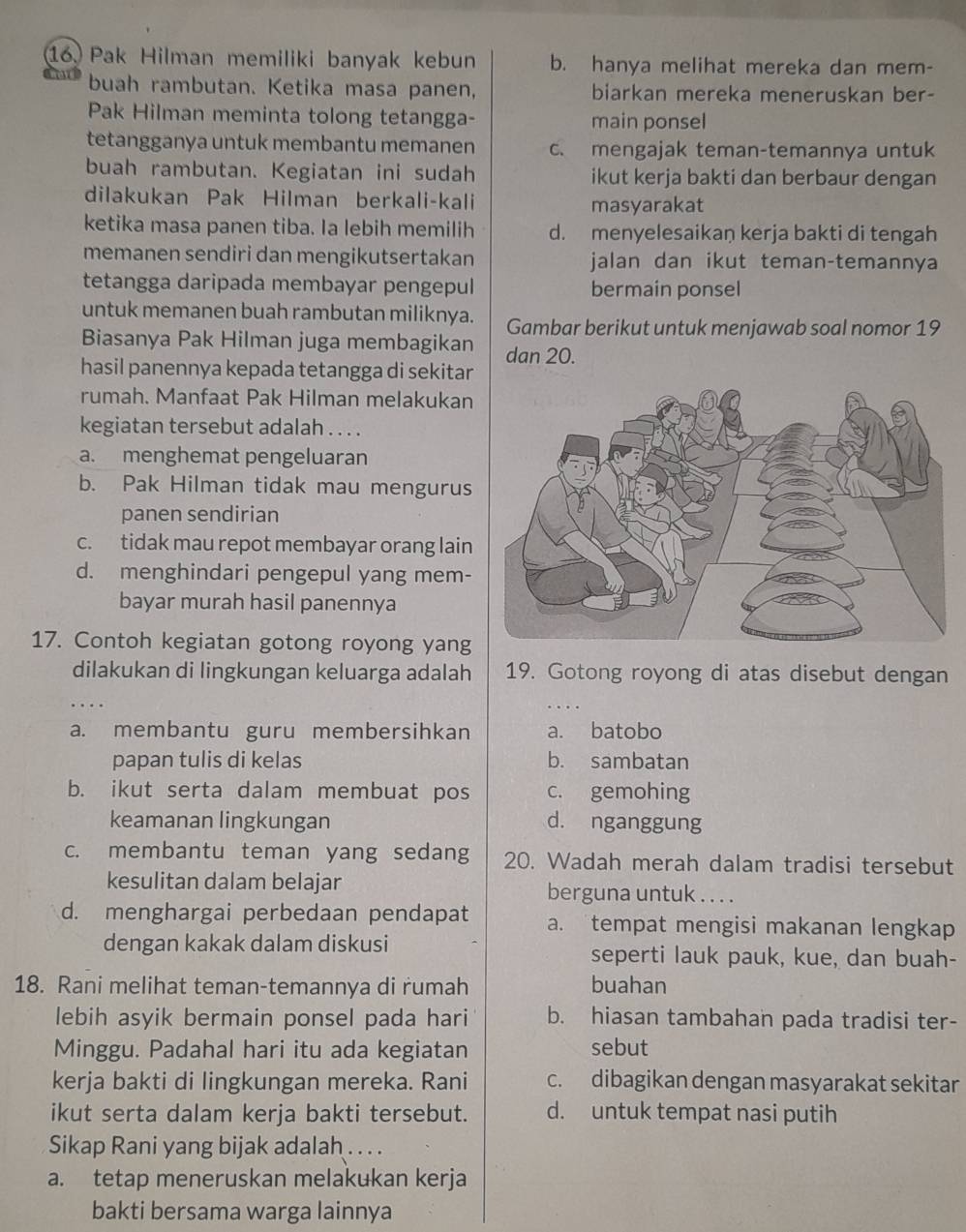 Pak Hilman memiliki banyak kebun b. hanya melihat mereka dan mem-
buah rambutan. Ketika masa panen, biarkan mereka meneruskan ber-
Pak Hilman meminta tolong tetangga- main ponsel
tetangganya untuk membantu memanen c. mengajak teman-temannya untuk
buah rambutan. Kegiatan ini sudah ikut kerja bakti dan berbaur dengan
dilakukan Pak Hilman berkali-kali masyarakat
ketika masa panen tiba. Ia lebih memilih d. menyelesaikaŋ kerja bakti di tengah
memanen sendiri dan mengikutsertakan jalan dan ikut teman-temannya
tetangga daripada membayar pengepul bermain ponsel
untuk memanen buah rambutan miliknya. Gambar berikut untuk menjawab soal nomor 19
Biasanya Pak Hilman juga membagikan dan 20.
hasil panennya kepada tetangga di sekitar
rumah. Manfaat Pak Hilman melakukan
kegiatan tersebut adalah . . . .
a. menghemat pengeluaran
b. Pak Hilman tidak mau mengurus
panen sendirian
c. tidak mau repot membayar orang lain
d. menghindari pengepul yang mem-
bayar murah hasil panennya
17. Contoh kegiatan gotong royong yang
dilakukan di lingkungan keluarga adalah 19. Gotong royong di atas disebut dengan
a. membantu guru membersihkan a. batobo
papan tulis di kelas b. sambatan
b. ikut serta dalam membuat pos c. gemohing
keamanan lingkungan d. nganggung
c. membantu teman yang sedang 20. Wadah merah dalam tradisi tersebut
kesulitan dalam belajar berguna untuk . . . .
d. menghargai perbedaan pendapat a. tempat mengisi makanan lengkap
dengan kakak dalam diskusi seperti lauk pauk, kue, dan buah-
18. Rani melihat teman-temannya di rumah buahan
lebih asyik bermain ponsel pada hari b. hiasan tambahan pada tradisi ter-
Minggu. Padahal hari itu ada kegiatan sebut
kerja bakti di lingkungan mereka. Rani c. dibagikan dengan masyarakat sekitar
ikut serta dalam kerja bakti tersebut. d. untuk tempat nasi putih
Sikap Rani yang bijak adalah ....
a. tetap meneruskan melakukan kerja
bakti bersama warga lainnya