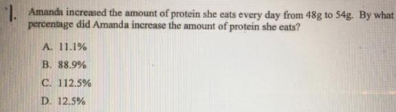 Amanda increased the amount of protein she eats every day from 48g to 54g. By what
percentage did Amanda increase the amount of protein she eats?
A. 11.1%
B. 88.9%
C. 112.5%
D. 12.5%