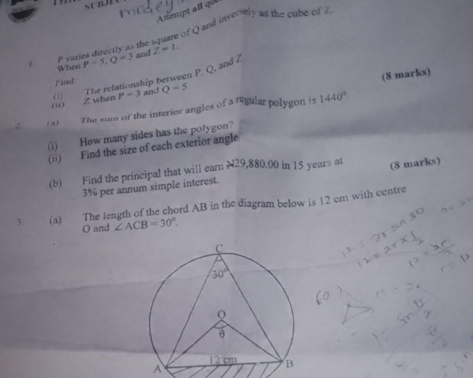 Attempt all qi
P varies directly as the square of Q and inversely as the cube of Z
1 When P=5,Q=3 and Z=1.
Find:
(8 marks)
(ii) Z when (i) The relationship between P, Q, and Z
P=3 and Q=5
2 (a)  The sum of the interior angles of a regular polygon is 1440°
(i) How many sides has the polygon?
(ii) Find the size of each exterior angle.
(b) Find the principal that will earn N29,880.00 in 15 years at (8 marks)
3% per annum simple interest.
3 (a) The length of the chord AB in the diagram below is 12 cm with centre
O and ∠ ACB=30°.
A