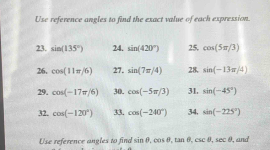 Use reference angles to find the exact value of each expression. 
23. sin (135°) 24. sin (420°) 25. cos (5π /3)
26. cos (11π /6) 27. sin (7π /4) 28. sin (-13π /4)
29. cos (-17π /6) 30. cos (-5π /3) 31. sin (-45°)
32. cos (-120°) 33. cos (-240°) 34. sin (-225°)
Use reference angles to find sin θ , cos θ , tan θ , csc θ , sec θ , and