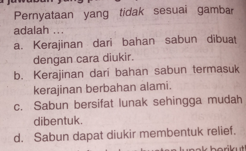 Pernyataan yang tidak sesuai gambar
adalah ...
a. Kerajinan dari bahan sabun dibuat
dengan cara diukir.
b. Kerajinan dari bahan sabun termasuk
kerajinan berbahan alami.
c. Sabun bersifat lunak sehingga mudah
dibentuk.
d. Sabun dapat diukir membentuk relief.
b o ri k ut !