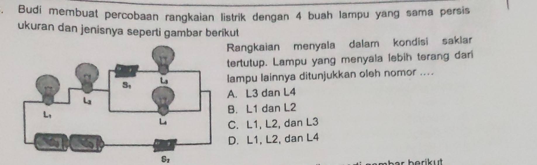 Budí membuat percobaan rangkaian listrik dengan 4 buah lampu yang sama persis
ukuran dan jenisnya seperti gambar berikut
Rangkaian menyala dalam kondisi saklar
tertutup. Lampu yang menyala lebih terang dari
lampu lainnya ditunjukkan oleh nomor ....
A. L3 dan L4
B. L1 dan L2
C. L1, L2, dan L3
D. L1, L2, dan L4
S_2