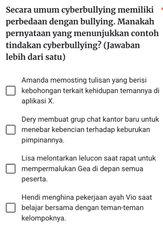 Secara umum cyberbullying memiliki
perbedaan dengan bullying. Manakah
pernyataan yang menunjukkan contoh
tindakan cyberbullying? (Jawaban
lebih dari satu)
Amanda memosting tulisan yang berisi
kebohongan terkait kehidupan temannya di
aplikasi X.
Dery membuat grup chat kantor baru untuk
menebar kebencian terhadap keburukan
pimpinannya.
Lisa melontarkan lelucon saat rapat untuk
mempermalukan Gea di depan semua
peserta.
Hendi menghina pekerjaan ayah Vio saat
belajar bersama dengan teman-teman
kelompoknya.