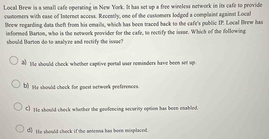 Local Brew is a small cafe operating in New York. It has set up a free wireless network in its cafe to provide
customers with ease of Internet access. Recently, one of the customers lodged a complaint against Local
Brew regarding data theft from his emails, which has been traced back to the cafe's public IP. Local Brew has
informed Barton, who is the network provider for the cafe, to rectify the issue. Which of the following
should Barton do to analyze and rectify the issue?
a) He should check whether captive portal user reminders have been set up.
b) He should check for guest network preferences.
C) He should check whether the geofencing security option has been enabled.
d) He should check if the antenna has been misplaced.