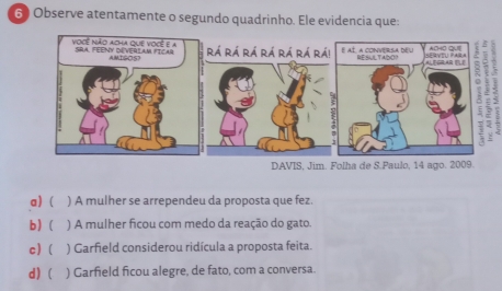 Observe atentamente o segundo quadrinho. Ele evidencia que:
a) ( ) A mulher se arrependeu da proposta que fez.
b) ( ) A mulher ficou com medo da reação do gato.
c) ( ) Garfield considerou ridícula a proposta feita.
d)( ) Garfield ficou alegre, de fato, com a conversa.