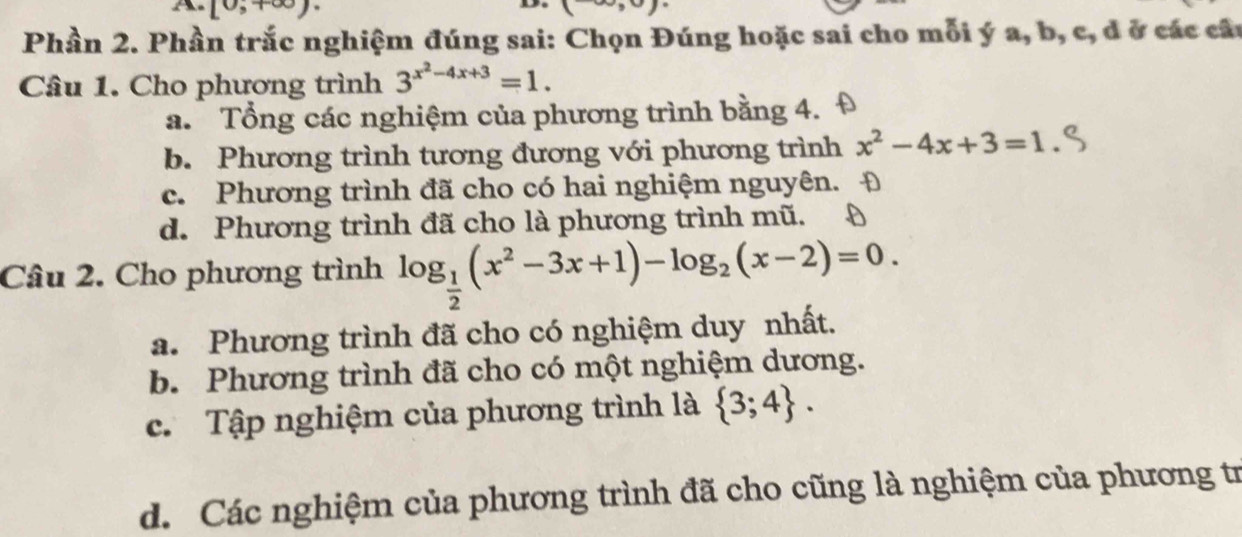 Lo [0,+∈fty )·, 
Phần 2. Phần trắc nghiệm đúng sai: Chọn Đúng hoặc sai cho mỗi ý a, b, c, đ ở các câu
Câu 1. Cho phương trình 3^(x^2)-4x+3=1.
a. Tổng các nghiệm của phương trình bằng 4.
b. Phương trình tương đương với phương trình x^2-4x+3=1
c. Phương trình đã cho có hai nghiệm nguyên.
d. Phương trình đã cho là phương trình mũ.
Câu 2. Cho phương trình log _ 1/2 (x^2-3x+1)-log _2(x-2)=0.
a. Phương trình đã cho có nghiệm duy nhất.
b. Phương trình đã cho có một nghiệm dương.
c. Tập nghiệm của phương trình là  3;4.
d. Các nghiệm của phương trình đã cho cũng là nghiệm của phương tr