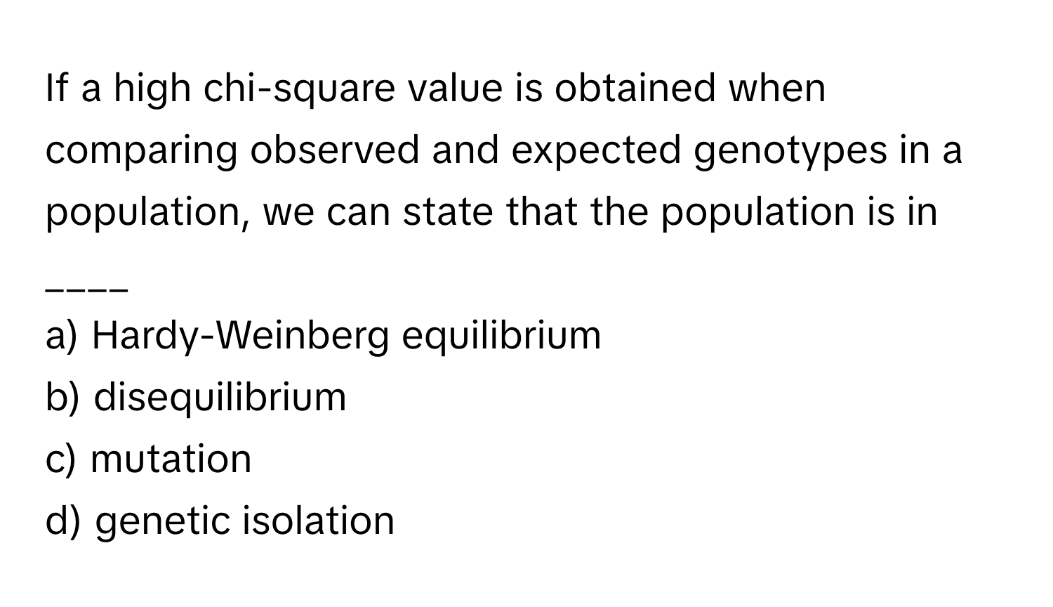 If a high chi-square value is obtained when comparing observed and expected genotypes in a population, we can state that the population is in ____

a) Hardy-Weinberg equilibrium 
b) disequilibrium 
c) mutation 
d) genetic isolation