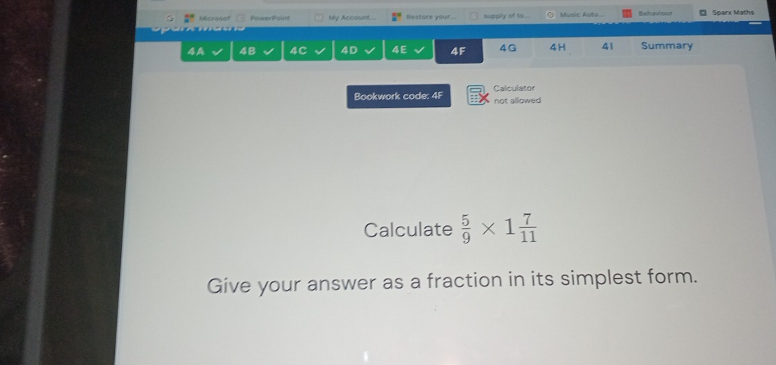 Microsol PowerPaint My Account... Restore your... supply of to... Music Autu... Behaviour Sparx Maths 
4A 4B 4C 4D 4E 4F 4G 4H 41 Summary 
Calculator 
Bookwork code: 4F not allowed 
Calculate  5/9 * 1 7/11 
Give your answer as a fraction in its simplest form.