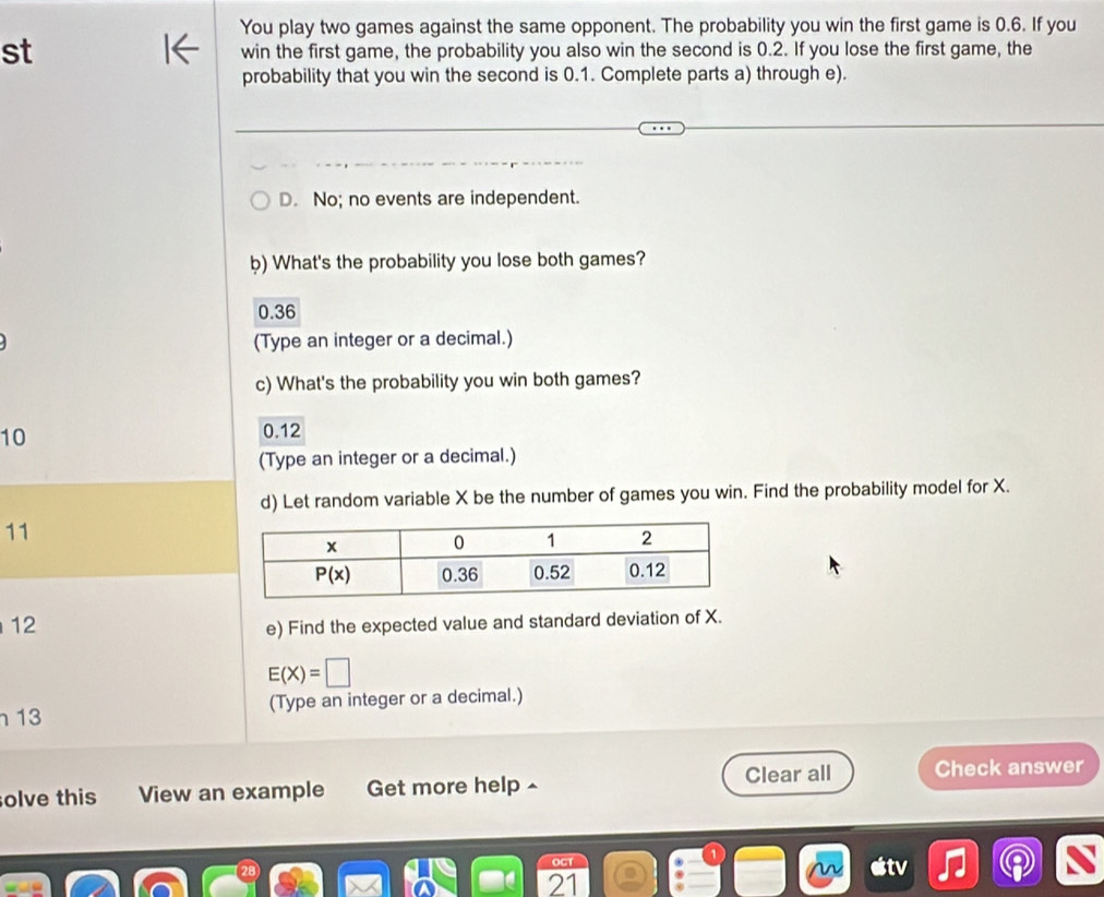 You play two games against the same opponent. The probability you win the first game is 0.6. If you
st win the first game, the probability you also win the second is 0.2. If you lose the first game, the
probability that you win the second is 0.1. Complete parts a) through e).
D. No; no events are independent.
b) What's the probability you lose both games?
0.36
(Type an integer or a decimal.)
c) What's the probability you win both games?
10 0.12
(Type an integer or a decimal.)
d) Let random variable X be the number of games you win. Find the probability model for X.
11
12 e) Find the expected value and standard deviation of X.
E(X)=□
13 (Type an integer or a decimal.)
olve this View an example Get more help - Clear all Check answer
OGT
21