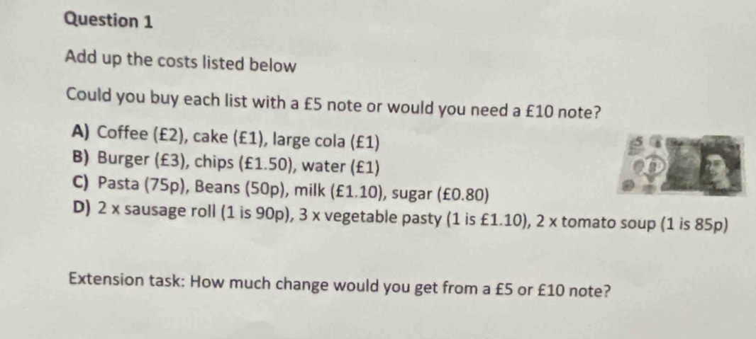 Add up the costs listed below
Could you buy each list with a £5 note or would you need a £10 note?
A) Coffee (£2), cake (£1), large cola (£1)
B) Burger (£3), chips (£1.50), water (£1)
C) Pasta (75p), Beans (50p), milk (£1.10), sugar (£0.80)
D) 2 x sausage roll (1 is 90p), 3 x vegetable pasty (1 is £1.10), 2 x tomato soup (1 is 85p)
Extension task: How much change would you get from a £5 or £10 note?