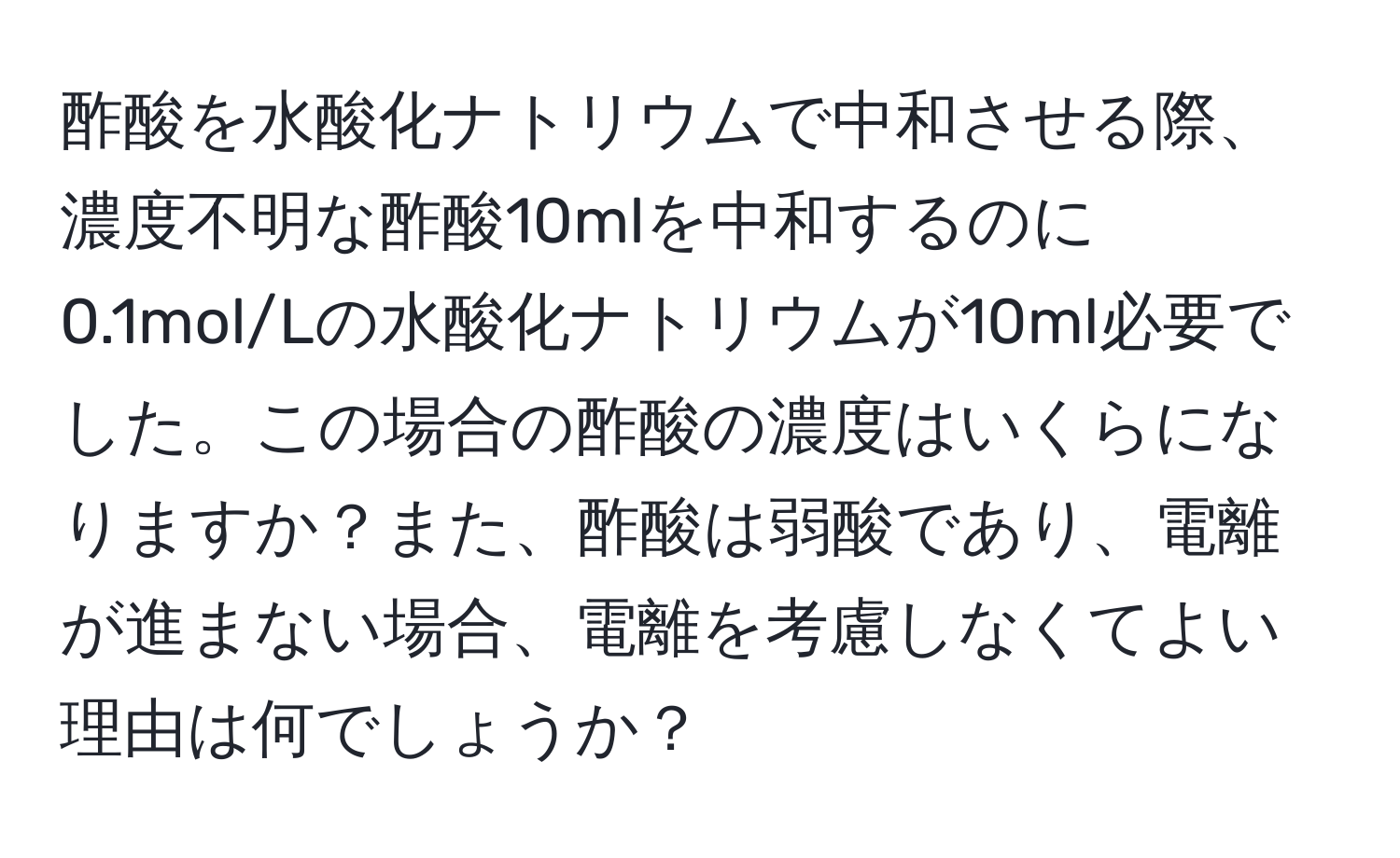 酢酸を水酸化ナトリウムで中和させる際、濃度不明な酢酸10mlを中和するのに0.1mol/Lの水酸化ナトリウムが10ml必要でした。この場合の酢酸の濃度はいくらになりますか？また、酢酸は弱酸であり、電離が進まない場合、電離を考慮しなくてよい理由は何でしょうか？