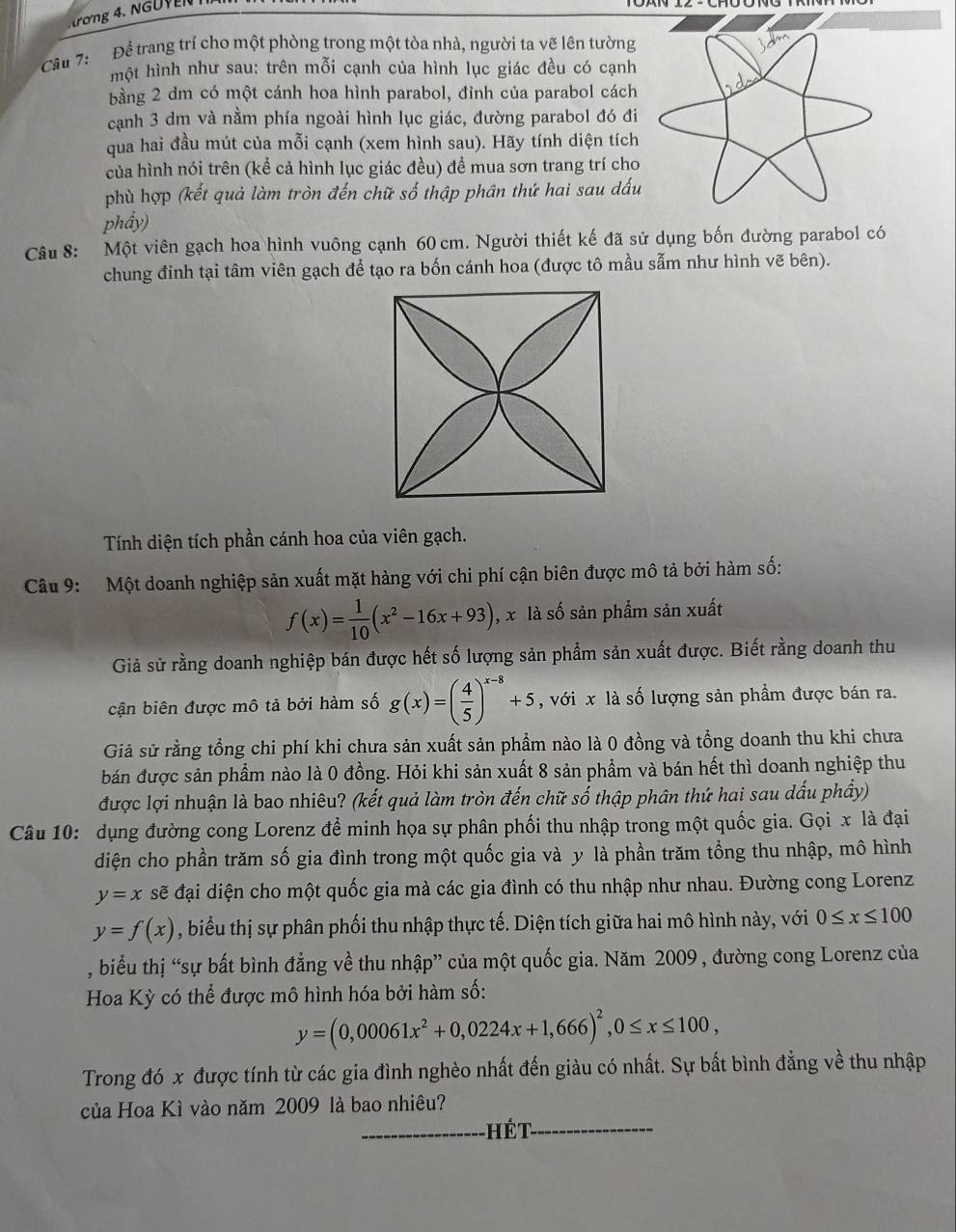 ượng 4. N g u y EN 
Câu 7:   Để trang trí cho một phòng trong một tòa nhà, người ta vẽ lên tường
một hình như sau: trên mỗi cạnh của hình lục giác đều có cạnh
bằng 2 dm có một cánh hoa hình parabol, đỉnh của parabol cách
cạnh 3 dm và nằm phía ngoài hình lục giác, đường parabol đó đi
qua hai đầu mút của mỗi cạnh (xem hình sau). Hãy tính diện tích
của hình nói trên (kể cả hình lục giác đều) đề mua sơn trang trí cho
phù hợp (kết quả làm tròn đến chữ số thập phân thứ hai sau dấu
phẩy)
Câu 8: Một viên gạch hoa hình vuông cạnh 60 cm. Người thiết kế đã sử dụng bốn đường parabol có
chung đinh tại tâm viên gạch để tạo ra bốn cánh hoa (được tô mầu sẫm như hình vẽ bên).
Tính diện tích phần cánh hoa của viên gạch.
Câu 9:  Một doanh nghiệp sản xuất mặt hàng với chi phí cận biên được mô tả bởi hàm số:
f(x)= 1/10 (x^2-16x+93) , x là số sản phẩm sản xuất
Giả sử rằng doanh nghiệp bán được hết số lượng sản phẩm sản xuất được. Biết rằng doanh thu
cận biên được mô tả bởi hàm số g(x)=( 4/5 )^x-8+5 , với x là số lượng sản phẩm được bán ra.
Giả sử rằng tổng chi phí khi chưa sản xuất sản phẩm nào là 0 đồng và tổng doanh thu khi chưa
bán được sản phẩm nào là 0 đồng. Hỏi khi sản xuất 8 sản phẩm và bán hết thì doanh nghiệp thu
được lợi nhuận là bao nhiêu? (kết quả làm tròn đến chữ số thập phân thứ hai sau dấu phẩy)
Câu 10: dụng đường cong Lorenz để minh họa sự phân phối thu nhập trong một quốc gia. Gọi x là đại
diện cho phần trăm số gia đình trong một quốc gia và y là phần trăm tổng thu nhập, mô hình
y=x sẽ đại diện cho một quốc gia mà các gia đình có thu nhập như nhau. Đường cong Lorenz
y=f(x) , biểu thị sự phân phối thu nhập thực tế. Diện tích giữa hai mô hình này, với 0≤ x≤ 100
, biểu thị “sự bất bình đẳng về thu nhập” của một quốc gia. Năm 2009 , đường cong Lorenz của
Hoa Kỳ có thể được mô hình hóa bởi hàm số:
y=(0,00061x^2+0,0224x+1,666)^2,0≤ x≤ 100,
Trong đó x được tính từ các gia đình nghèo nhất đến giàu có nhất. Sự bất bình đẳng về thu nhập
của Hoa Kì vào năm 2009 là bao nhiêu?
_hét_