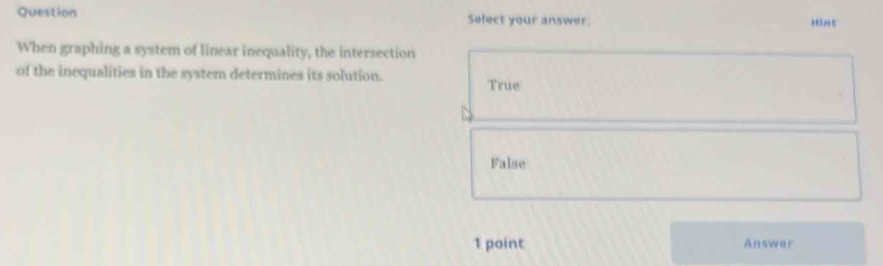 Question Select your answer. Hint
When graphing a system of linear inequality, the intersection
of the inequalities in the system determines its solution.
True
False
1 point Answer