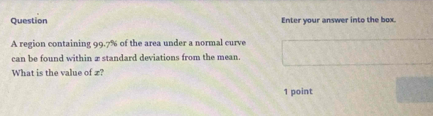 Question Enter your answer into the box. 
A region containing 99.7% of the area under a normal curve 
can be found within æ standard deviations from the mean. 
What is the value of x? 
1 point