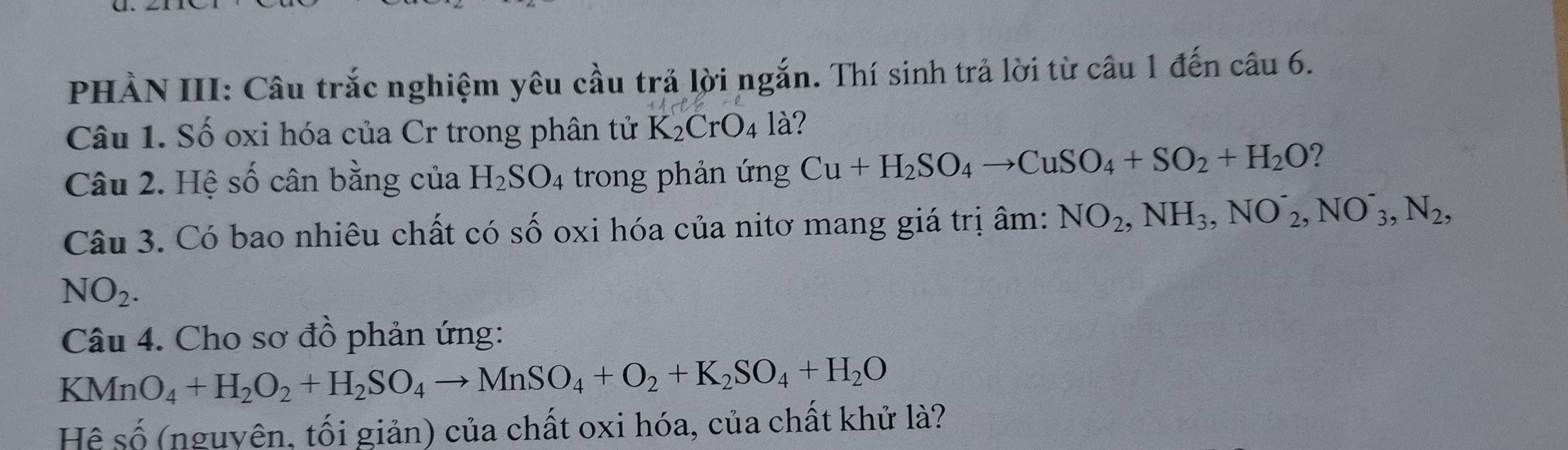 PHẢN III: Câu trắc nghiệm yêu cầu trả lời ngắn. Thí sinh trả lời từ câu 1 đến câu 6. 
Câu 1. Số oxi hóa của Cr trong phân tử K_2CrO_4 là? 
Câu 2. Hệ số cân bằng của H_2SO_4 trong phản ứng Cu+H_2SO_4to CuSO_4+SO_2+H_2O ? 
Câu 3. Có bao nhiêu chất có số oxi hóa của nitơ mang giá trị âm: NO_2, NH_3, NO^-_2, NO^-_3, N_2,
NO_2. 
Câu 4. Cho sơ đồ phản ứng: 
KN MnO_4+H_2O_2+H_2SO_4to MnSO_4+O_2+K_2SO_4+H_2O
Hệ số (nguyên, tối giản) của chất oxi hóa, của chất khử là?