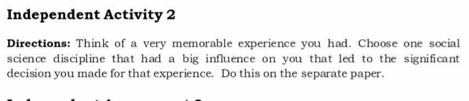 Independent Activity 2 
Directions: Think of a very memorable experience you had. Choose one social 
science discipline that had a big influence on you that led to the significant 
decision you made for that experience. Do this on the separate paper.