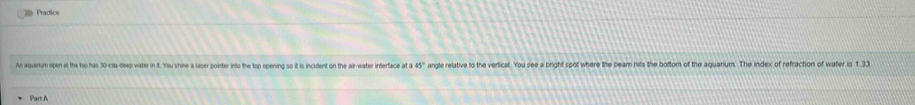 Practice 
An aquarium open at the top has 30 -cra-deep water in it. You shine a laser pointer into the top opening so it is incident on the air-water interface at a 45° angle relative to the vertical. You see a bright spot where the beam hits the bottom of the aguarium. The index of refraction of water is 1.33
Part A