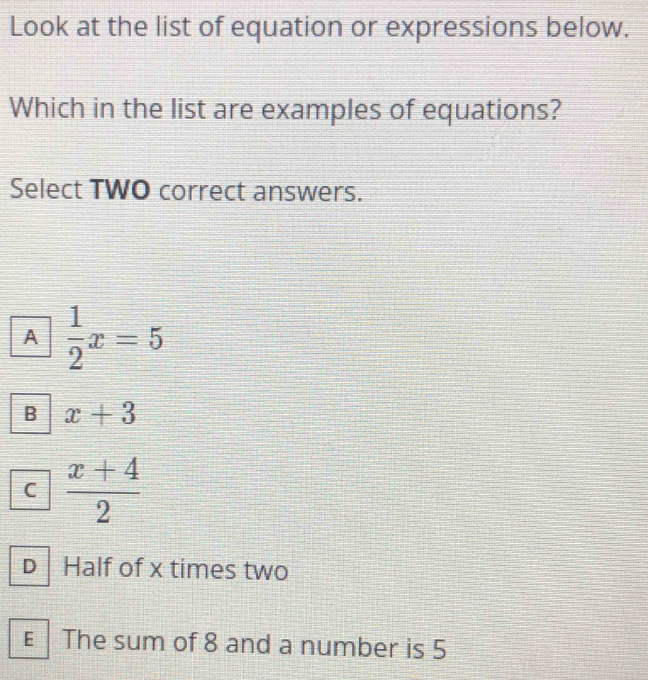 Look at the list of equation or expressions below.
Which in the list are examples of equations?
Select TWO correct answers.
A  1/2 x=5
B x+3
C  (x+4)/2 
D Half of x times two
€ The sum of 8 and a number is 5