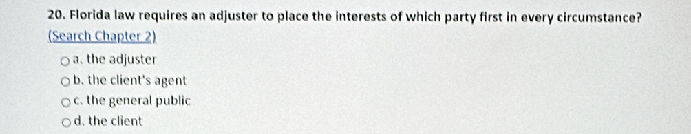 Florida law requires an adjuster to place the interests of which party first in every circumstance?
(Search Chapter 2)
a. the adjuster
b. the client's agent
c. the general public
d. the client