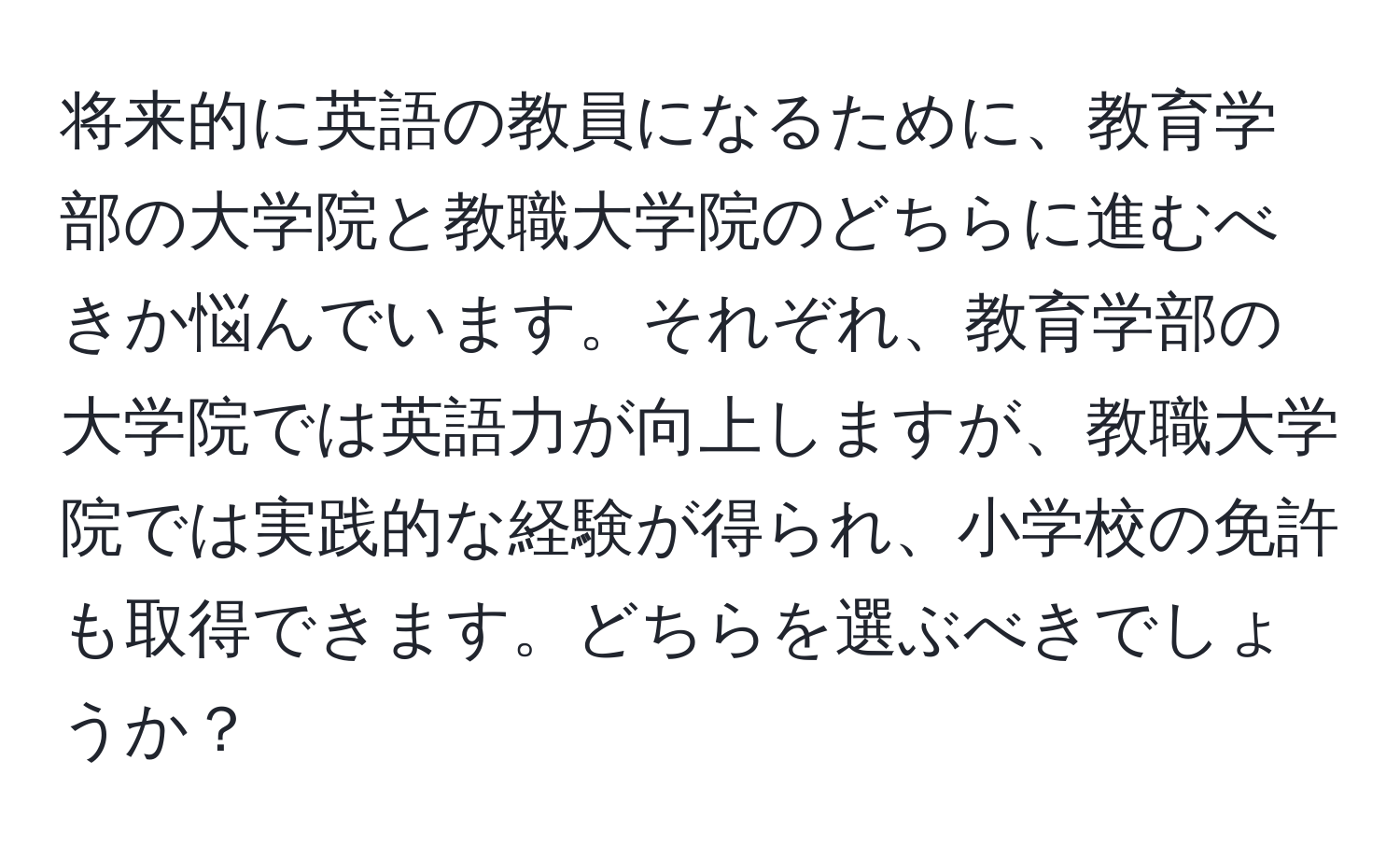 将来的に英語の教員になるために、教育学部の大学院と教職大学院のどちらに進むべきか悩んでいます。それぞれ、教育学部の大学院では英語力が向上しますが、教職大学院では実践的な経験が得られ、小学校の免許も取得できます。どちらを選ぶべきでしょうか？