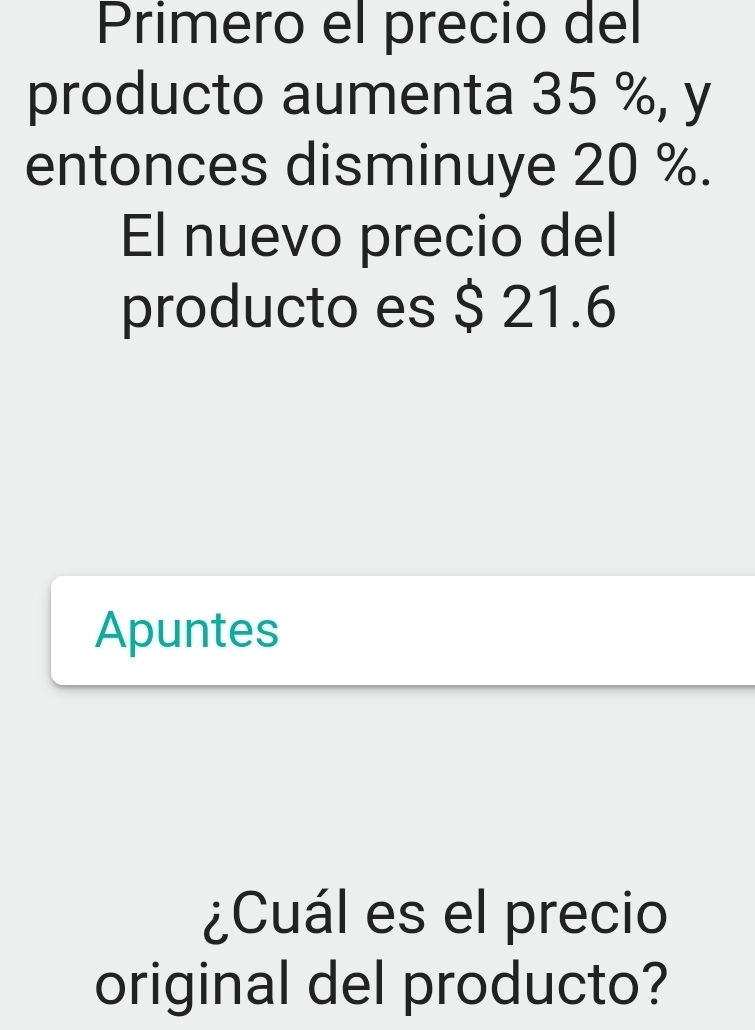 Primero el precio del 
producto aumenta 35 %, y 
entonces disminuye 20 %. 
El nuevo precio del 
producto es $ 21.6
Apuntes 
¿Cuál es el precio 
original del producto?