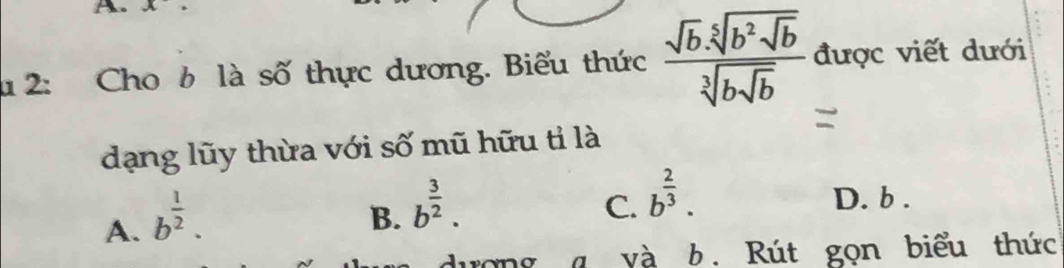 2: Cho b là số thực dương. Biểu thức frac sqrt(b).sqrt[5](b^2sqrt b)sqrt[3](bsqrt b) được viết dưới
dạng lũy thừa với số mũ hữu tỉ là
A. b^(frac 1)2.
B. b^(frac 3)2.
C. b^(frac 2)3. D. b.
rong g và b . Rút gọn biểu thức