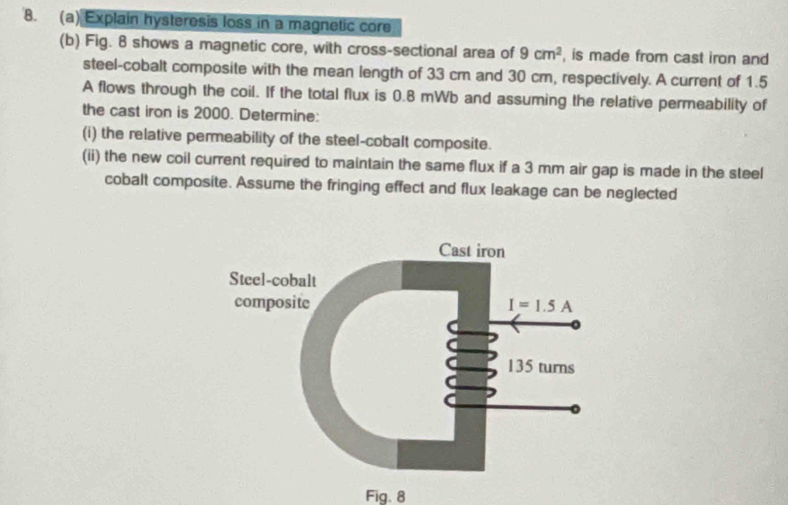 Explain hysteresis loss in a magnetic core
(b) Fig. 8 shows a magnetic core, with cross-sectional area of 9cm^2 , is made from cast iron and
steel-cobalt composite with the mean length of 33 cm and 30 cm, respectively. A current of 1.5
A flows through the coil. If the total flux is 0.8 mWb and assuming the relative permeability of
the cast iron is 2000. Determine:
(i) the relative permeability of the steel-cobalt composite.
(ii) the new coil current required to maintain the same flux if a 3 mm air gap is made in the steel
cobalt composite. Assume the fringing effect and flux leakage can be neglected
Fig.8