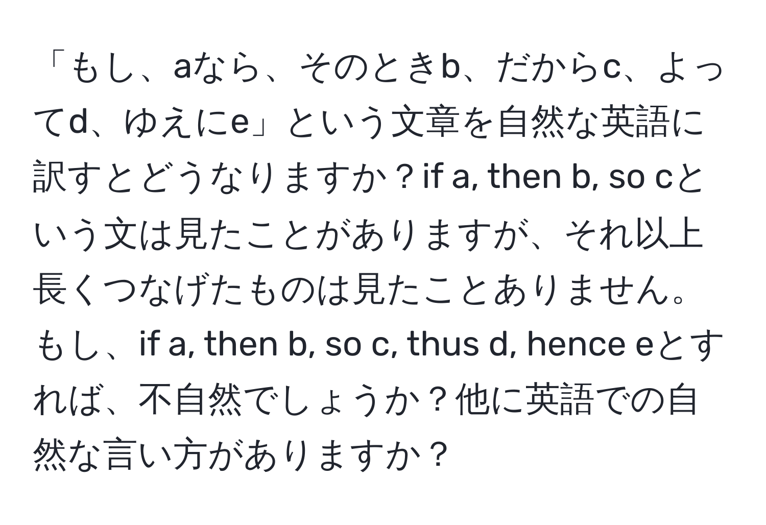 「もし、aなら、そのときb、だからc、よってd、ゆえにe」という文章を自然な英語に訳すとどうなりますか？if a, then b, so cという文は見たことがありますが、それ以上長くつなげたものは見たことありません。もし、if a, then b, so c, thus d, hence eとすれば、不自然でしょうか？他に英語での自然な言い方がありますか？