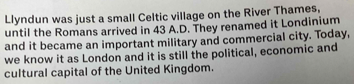 Llyndun was just a small Celtic village on the River Thames, 
until the Romans arrived in 43 A.D. They renamed it Londinium 
and it became an important military and commercial city. Today, 
we know it as London and it is still the political, economic and 
cultural capital of the United Kingdom.