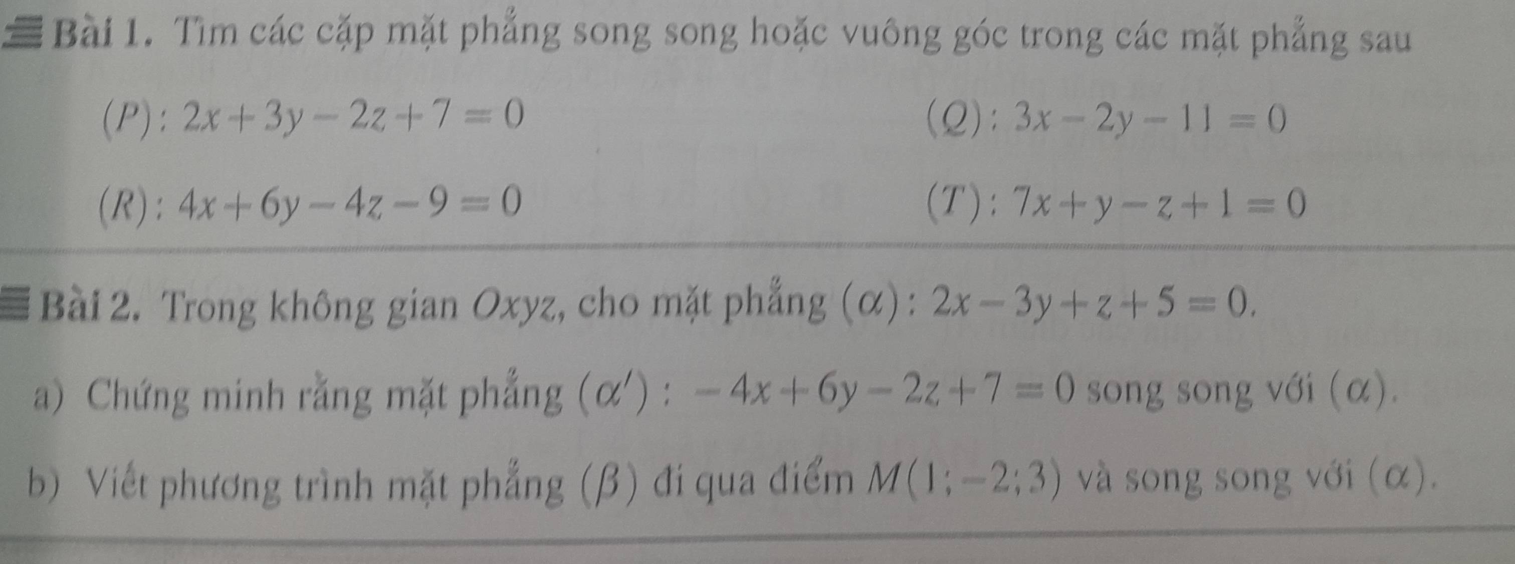 Tìm các cặp mặt phẳng song song hoặc vuông góc trong các mặt phẳng sau 
(P): 2x+3y-2z+7=0 (Q): 3x-2y-11=0
(R): 4x+6y-4z-9=0 (T): 7x+y-z+1=0
Bài 2. Trong không gian Oxyz, cho mặt phẳng (α): 2x-3y+z+5=0. 
a) Chứng minh rằng mặt phẳng (alpha '):-4x+6y-2z+7=0 song song với (α). 
b) Viết phương trình mặt phẳng (β) đi qua điểm M(1;-2;3) và song song với (α).