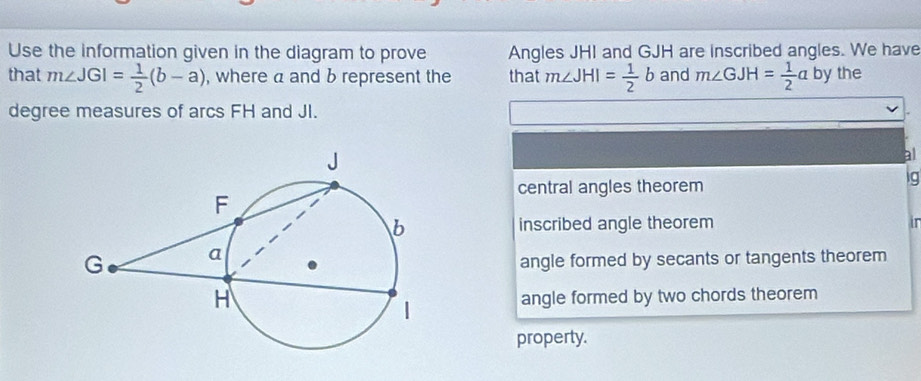 Use the information given in the diagram to prove Angles JHI and GJH are inscribed angles. We have
that m∠ JGI= 1/2 (b-a) , where a and b represent the that m∠ JHI= 1/2 b and m∠ GJH= 1/2 a D y the
degree measures of arcs FH and JI.
al
central angles theorem
ig
inscribed angle theorem

angle formed by secants or tangents theorem
angle formed by two chords theorem
property.