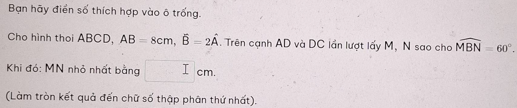 Bạn hãy điền số thích hợp vào ô trống. 
Cho hình thoi ABCD, AB=8cm, widehat B=2widehat A. Trên cạnh AD và DC lần lượt lấy M, N sao cho widehat MBN=60°. 
Khi đó: MN nhỏ nhất bằng I cm. 
(Làm tròn kết quả đến chữ số thập phân thứ nhất).