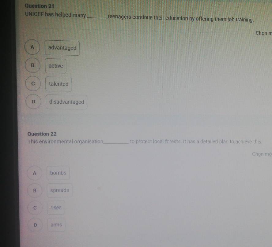UNICEF has helped many_ teenagers continue their education by offering them job training.
Chọn m
A advantaged
B active
C talented
D disadvantaged
Question 22
This environmental organisation_ to protect local forests. It has a detailed plan to achieve this.
Chọn mộ
A bombs
B spreads
C rises
D aims