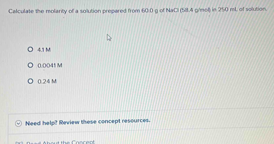 Calculate the molarity of a solution prepared from 60.0 g of NaCl (58.4 g/mol) in 250 mL of solution.
4.1 M
0.0041 M
0.24 M
Need help? Review these concept resources.