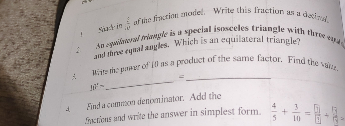 5im 
1. Shade in  2/10  of the fraction model. Write this fraction as a decimal. 
An equilateral triangle is a special isosceles triangle with three equal 
and three equal angles. Which is an equilateral triangle? 
2. 
_ 
3. Write the power of 10 as a product of the same factor. Find the value, 
=
10^5=
4. Find a common denominator. Add the 
fractions and write the answer in simplest form.  4/5 + 3/10 = ?/? + ?/? =