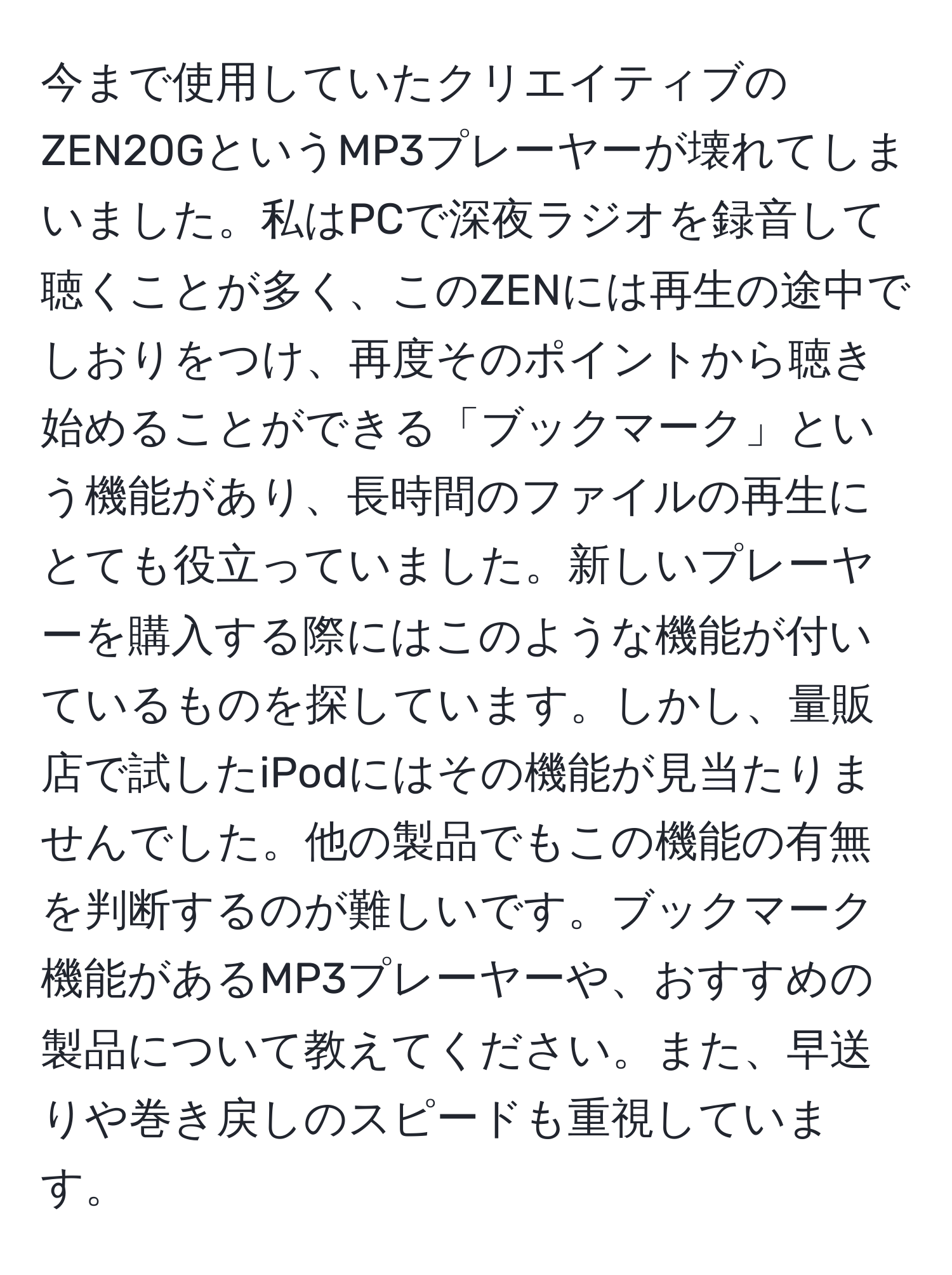 今まで使用していたクリエイティブのZEN20GというMP3プレーヤーが壊れてしまいました。私はPCで深夜ラジオを録音して聴くことが多く、このZENには再生の途中でしおりをつけ、再度そのポイントから聴き始めることができる「ブックマーク」という機能があり、長時間のファイルの再生にとても役立っていました。新しいプレーヤーを購入する際にはこのような機能が付いているものを探しています。しかし、量販店で試したiPodにはその機能が見当たりませんでした。他の製品でもこの機能の有無を判断するのが難しいです。ブックマーク機能があるMP3プレーヤーや、おすすめの製品について教えてください。また、早送りや巻き戻しのスピードも重視しています。