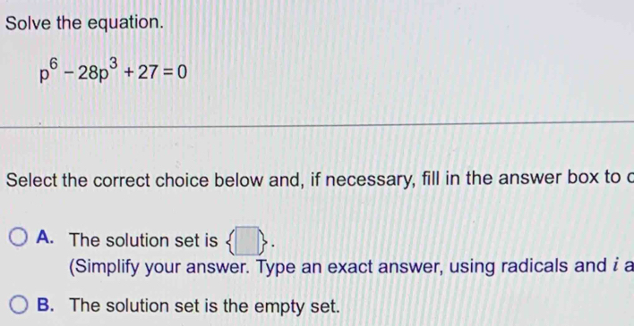 Solve the equation.
p^6-28p^3+27=0
Select the correct choice below and, if necessary, fill in the answer box to c
A. The solution set is  □ . 
(Simplify your answer. Type an exact answer, using radicals and i a
B. The solution set is the empty set.