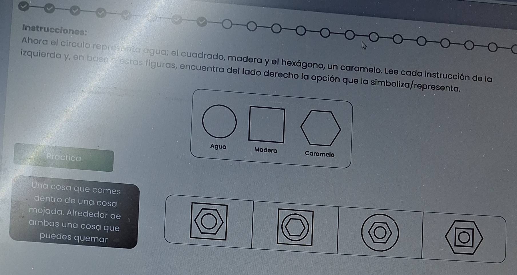 Instrucciones: 
Ahora el círculo representa agua; el cuadrado, madera y el hexágono, un caramelo. Lee cada instrucción de la 
izquierda y, en base a estas figuras, encuentra del lado derecho la opción que la simboliza/representa. 
Agua Madera Caramelo 
Proctica 
Una cosa que comes 
dentro de una cosa 
mojada. Alrededor de 
ambas una cosa que 
puedes quemar