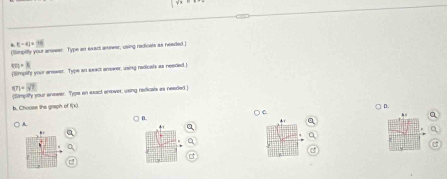 a f(-4)=
f(0)=N
(Simplify your answer. Type an exact answer, using radicals as needed.)
f(7)=sqrt(7)
(Simpilify your answer. Type an exact answer, using radicals as needed.) 
b. Choose the graph of f(x) D. 
C. 
B.
y
A
Y Q 
Q
x a 
C