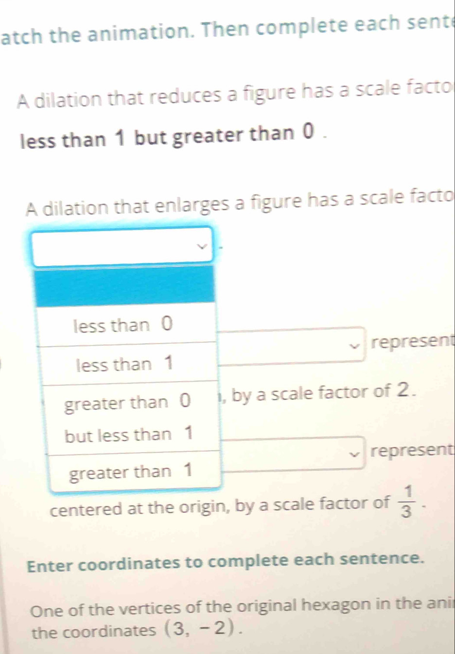 atch the animation. Then complete each sente 
A dilation that reduces a figure has a scale facto 
less than 1 but greater than 0. 
A dilation that enlarges a figure has a scale facto 
less than 0
represent 
less than 1
greater than 0 i, by a scale factor of 2. 
but less than 1
represent 
greater than 1
centered at the origin, by a scale factor of  1/3 . 
Enter coordinates to complete each sentence. 
One of the vertices of the original hexagon in the anir 
the coordinates (3,-2).