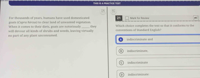 THIS IS A PRACTICE TEST
For thousands of years, humans have used domesticated 21 Mark for Review
goats (Capra hircus) to clear land of unwanted vegetation.
When it comes to their diets, goats are notoriously_ they Which choice completes the text so that it conforms to the
will devour all kinds of shrubs and weeds, leaving virtually conventions of Standard English?
no part of any plant unconsumed.
indiscriminate and
B  indiscriminate,
indiscriminate
D indiscriminate: